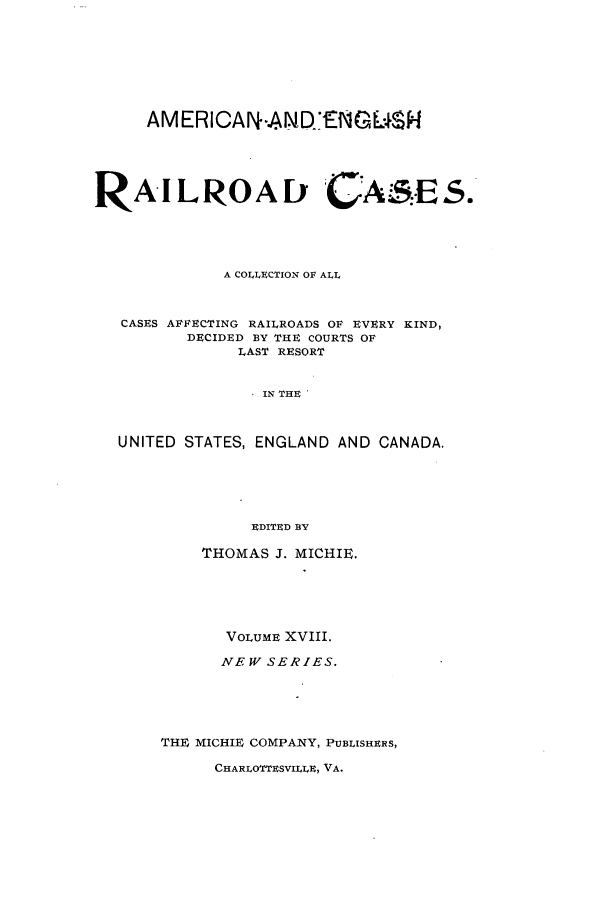 handle is hein.cases/railrepus0018 and id is 1 raw text is: AM ERICANr-AND.ENGUL4H
RA ILROAl GCAS:-ES.
A COLLECTION OF ALL
CASES AFFECTING RAILROADS OF EVERY KIND,
DECIDED BY THE COURTS OF
LAST RESORT
IN THE
UNITED STATES, ENGLAND AND CANADA.
EDITED BY

THOMAS J. MICHIE.
VOLUME XVIII.
NEW SERIES.
THE MICHIE COMPANY, PUBLISHERS,

CHARLOTTESVILLE, VA.


