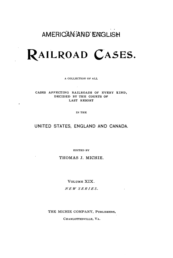 handle is hein.cases/railrepus0019 and id is 1 raw text is: AMERICAN ND ENGLISH

RAILROAD CASES.
A COLLECTION OF ALL
CASES AFFECTING RAILROADS OF EVERY KIND,
DECIDED BY THE COURTS OF
LAST RESORT
IN THE
UNITED STATES, ENGLAND AND CANADA.
EDITED BY

THOMAS J. MICHIE.
VOLUME XIX.
NEW SERIES.
TH4 MICHIE COMPANY, PUBLISHERS,

CHARLOTTESVILLE, VA.


