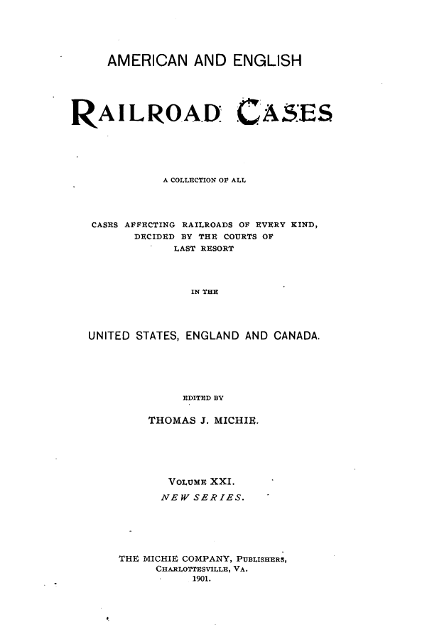 handle is hein.cases/railrepus0021 and id is 1 raw text is: AMERICAN AND ENGLISH
RAILROAD CASES
A COLLECTION OF ALL
CASES AFFECTING RAILROADS OF EVERY KIND,
DECIDED BY THE COURTS OF
LAST RESORT
IN THE
UNITED STATES, ENGLAND AND CANADA,
EDITED BY

THOMAS J. MICHIE.
VOLUME XXI.
NEW SERIES.
THE MICHIE COMPANY, PUBLISHERS,
CHA.RILOTTESVILLE, VA.
1901.


