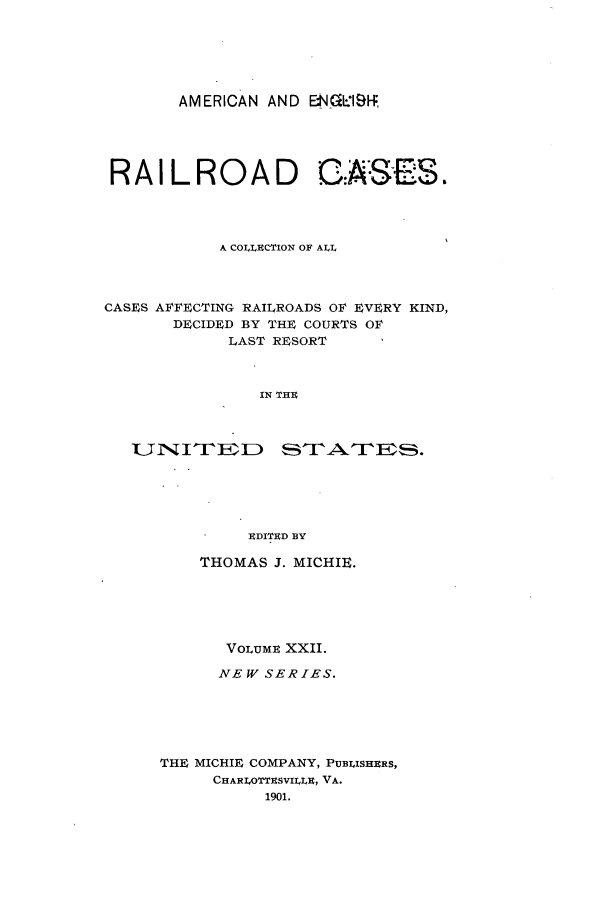 handle is hein.cases/railrepus0022 and id is 1 raw text is: AMERICAN AND ENG1.11-f

RAIL ROA D C.A:SES
A COLT.CTION OF ALL
CASES AFFECTING RAILROADS OF EVERY KIND,
DECIDED BY THE COURTS OF
LAST RESORT
IN THU
UDIThRD BY
THOMAS J. MICHIE.
VOLUMU XXII.
NEW SERIES.
THE MICHIE COMPANY, PUBLISHERS,
CHARILOTThSVILLU, VA.
1901.


