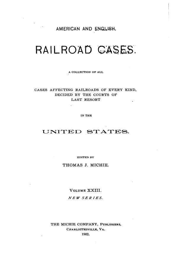 handle is hein.cases/railrepus0023 and id is 1 raw text is: AMERICAN AND ENG.I,$1.
RAILROAD                    CASES.
A COLECTION OF ALL
CASES AFFECTING RAILROADS OF EVERY KIND,
DECIDED BY THE COURTS OF
LAST RESORT
IN THE
EDITED BY

THOMAS J. MICHIE.
VOLUME XXIII.
NEW SERIES.
THE MICHIE COMPANY, PUBLISHERS,
CHARLOTTCSVILLU, VA.
1902.


