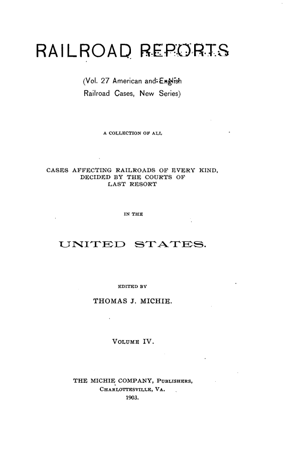 handle is hein.cases/railrepus0027 and id is 1 raw text is: RAILROAD. R.PORTS
(Vol. 27 American and;EMLWsh
Railroad Cases, New Series)
A COLLUCTION OF ALL
CASES AFFECTING RAILROADS OF EVERY KIND,
DECIDED BY THE COURTS OF
LAST RESORT
IN THU
]EDITUD BY

THOMAS J. MICHIE.
VOLUME IV.
THE MICHIE COMPANY, PUBLISHERS,
CHARLOTThSVILLH, VA.
1903.


