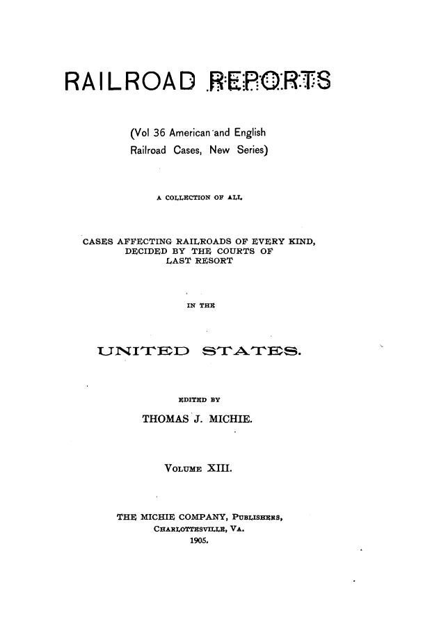 handle is hein.cases/railrepus0036 and id is 1 raw text is: RAILROAD .E2PRTR-S
(Vol 36 American-and English
Railroad Cases, New Series)
A COLLECTION OF ALI.
CASFS AFFECTING RAILROADS OF EVERY KIND,
DFCIDED BY THE COURTS OF
LAST RF4SORT
IN THE
EDITED BY

THOMAS J. MICHIE.
VOLUME XIII.
THE MICHIF COMPANY, PUBLISHRRS,
CHARLOTTESVILLI, VA.
1905.



