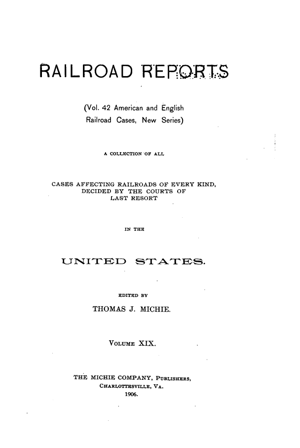 handle is hein.cases/railrepus0042 and id is 1 raw text is: RAILROAD RERP.:OR T.S
(Vol. 42 American and English
Railroad Cases, New Series)
A COLLECTION OF ALL
CASES AFFECTING RAILROADS OF EVERY KIND,
DECIDED BY THE COURTS OF
LAST RESORT
IN THU
1UNITED r-NTES.
EDITED BY

THOMAS J. MICHIE.
VOLUME XIX.
THE MICHIE COMPANY, PUBLISHERS,
CHARLOTTESV1ILE, VA.
1906.


