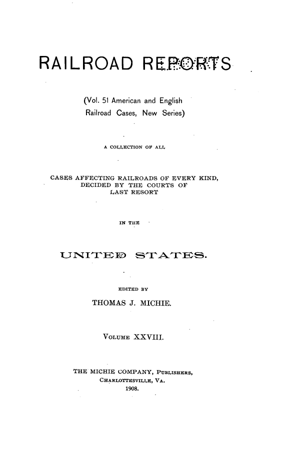 handle is hein.cases/railrepus0051 and id is 1 raw text is: RAILROAD RE.P-ORTS
(Vol. 51 American and English
Railroad Cases, New Series)
A COLLUCTION OF ALL
CASES AFFECTING RAILROADS OF EVE4RY KIND,
DECIDED BY THE COURTS OF
LAST RESORT
IN THU
EDITED BY

THOMAS J. MICHIE.
VOLUME XXVIII.
THE MICHIE COMPANY, PUBLISHERS,
CHARLOTTESVILT, VA.
1908.


