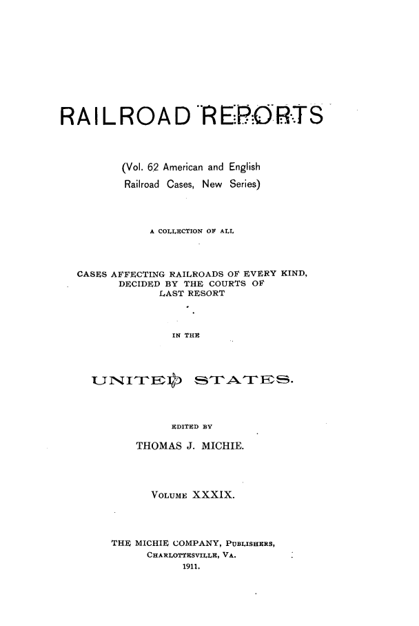 handle is hein.cases/railrepus0062 and id is 1 raw text is: RA I L ROA D R ERORTS
(Vol. 6.2 American and English
Railroad Cases, New Series)
A COLLECTION OF ALL
CASES AFFECTING RAILROADS OF EVERY KIND,
DECIDED BY THE COURTS OF
LAST RESORT
IN THE
EDITED BY

THOMAS J. MICHIE.
VOLUME XXXIX.
THE MICHIE COMPANY, PUBLISHERS,
CHARLOTTESVILLE, VA.
1911.


