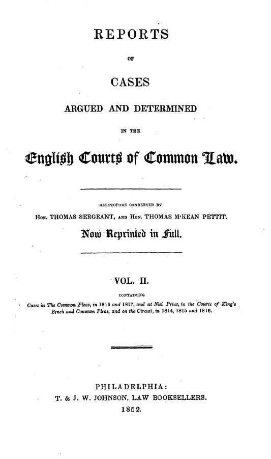 handle is hein.cases/rcengcol0002 and id is 1 raw text is: 


REPORTS

        OF


    CASES


         ARGUED AND DETERMINED

                      IN THE



enoiIj Court# of Common IaW.


               HERXETOFORE CONDENSED BY
HoN. THOMAS SERGEANT, AND HON. THOMAS M'KEAN PETTIT.

           Now  Reprinieb in fiill.


                    VOL. II.
                    CONTAINING
Cases in The Comnmn Pleas, in 1816 and 1817, and at Nisi Prius, in the Courts of King's
      Bench and Common Pleas, and on the Circuit, in 1814, 1815 and 1816.


         PHILADELPHIA:
T. & J. W. JOHNSON, LAW BOOKSELLERS.
                1852.


