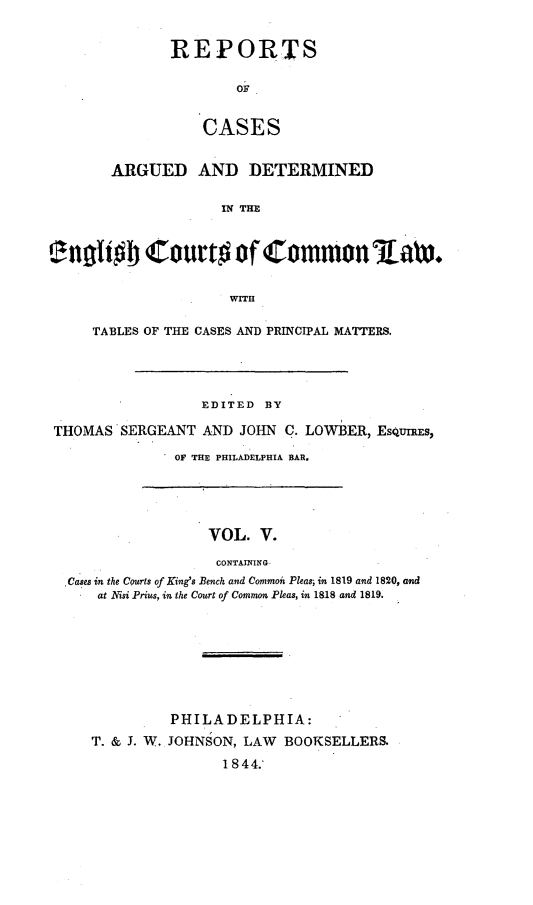 handle is hein.cases/rcengcol0005 and id is 1 raw text is: 


REPORTS

        OF


    CASES


       ARGUED AND DETERMINED

                     IN THE






                     WITH

     TABLES OF THE CASES AND PRINCIPAL MATTERS.




                   EDITED BY

THOMAS'SERGEANT AND JOHN C. LOWBER, EsQUnlEs,

               OF THE PHILADELPHIA BAR.


                  VOL. V.

                  CONTAINING
,Cases in the Courts of King's Bench and Common Pleasi in 1819 and 1820, and
    at Nisi Prius, in the Court of Common Pleas, in 1818 and 1819.


          PHILADELPHIA:
T. & J. W. JOHNSON, LAW BOOKSELLERS.

                 1844.'


