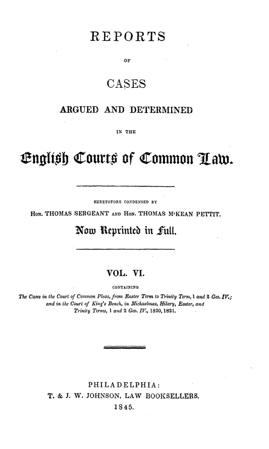 handle is hein.cases/rcengcol0006 and id is 1 raw text is: 



REPORTS

        OF


    CASES


          ARGUED AND DETERMINED

                       IN THE



i ngho Court# of Common Aaw.


               HERETOFORE CONDENSED BY
Hox. THOMAS SERGEANT AND HoN. THOMAS M'KEAN PETTIT.

           Now iReprinteb in full.


                     VOL. VI.
                       CONTAINING
The Cases in the Court of Common Pleas, from Easter Term to Trinity Term, 1 and 2 Geo. IV.;
       and in the Court of King's Bench, in Michaelmas, Hilary, Easter, and
             Trinity Terms, 1 and 2 Geo. IV., 1820, 1821.








                 PHILADELPHIA:
       T. & J. W. JOHNSON, LAW BOOKSELLERS.
                       1845.


