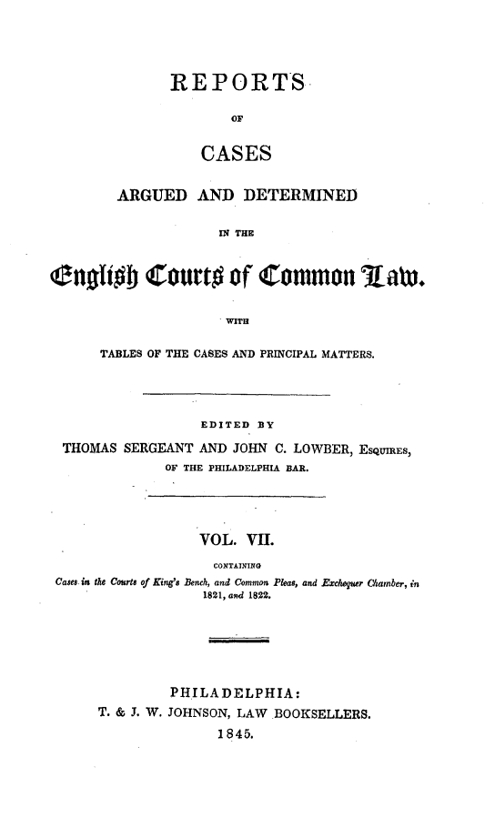 handle is hein.cases/rcengcol0007 and id is 1 raw text is: 




REPORTS

        OF


    CASES


        ARGUED AND DETERMINED

                     IN THE


(anofifo Court# of Common Iaw.


                      WITH

      TABLES OF THE CASES AND PRINCIPAL MATTERS.




                   EDITED BY

  THOMAS SERGEANT AND JOHN C. LOWBER, ESQUIRES,
              OF THE PHILADELPHIA BAR.




                  VOL. VII.
                    CONTAINING
 Cases, in the Courts of King's Bench, and Common Pleas, and Excheguer Chamber, in
                   1821, and 1822.






               PHILADELPHIA:
      T. & J. W. JOHNSON, LAW BOOKSELLERS.
                     1845.


