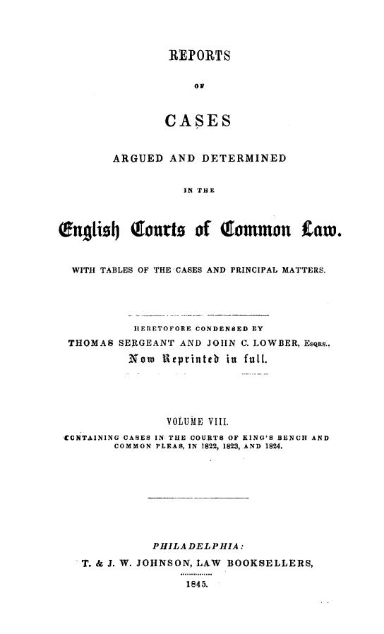 handle is hein.cases/rcengcol0008 and id is 1 raw text is: 




REPORTS


    OF



CASES


        ARGUED AND DETERMINED


                   IN THE



English    tIourts  of (Itommon     Law.



  WITH TABLES OF THE CASES AND PRINCIPAL MATTERS.





           IERETOFORE CONDENSED BY
 THOMAS SERGEANT AND JOHN C. LOWBER, EsqRs.,
          Now 1ftprinteb in full.





                VOLUME VIII.
 -CONTAINING CASES IN THE COURTS OF KING'S BENCH AND
        COMMON PLEAS, IN 1822, 1823, AND 1824.









              PHILADELPHIA:

   T. & J. W. JOHNSON, LAW BOOKSELLERS,
                  ...... .......
                  1845.


