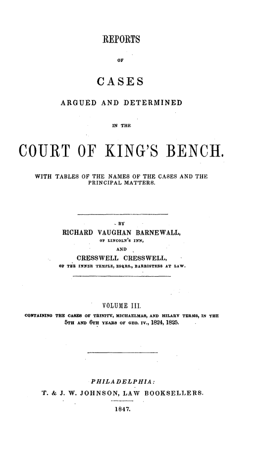 handle is hein.cases/rcengcol0010 and id is 1 raw text is: 




REPORTS


     OF


CASES


          ARGUED AND DETERMINED


                      IN THE



COURT OF KING'S BENCH.


    WITH TABLES OF THE NAMES OF THE CASES AND THE
                PRINCIPAL MATTERS.





                      BY
          RICHARD VAUGHAN BARNEWALL,
                   OV LINCOLN'S INN,
                       AND
             CRESSWELL CRESSWELL,
         OF THE INNER TEMPLE, ESqRS,, BARRISTERS AT LAW.





                   VOLUME III.
 CONTAINING THE CASES OF TRINITY, MICHAELMAS, AND HILARY TERMS, IN TEE
           5TH AND 6TH YEARS OF GEO. iv., 1824, 1825.







                 PHILA DELPHIA:
     T. & J. W. JOHNSON, LAW BOOKSELLERS.

                      1847.


