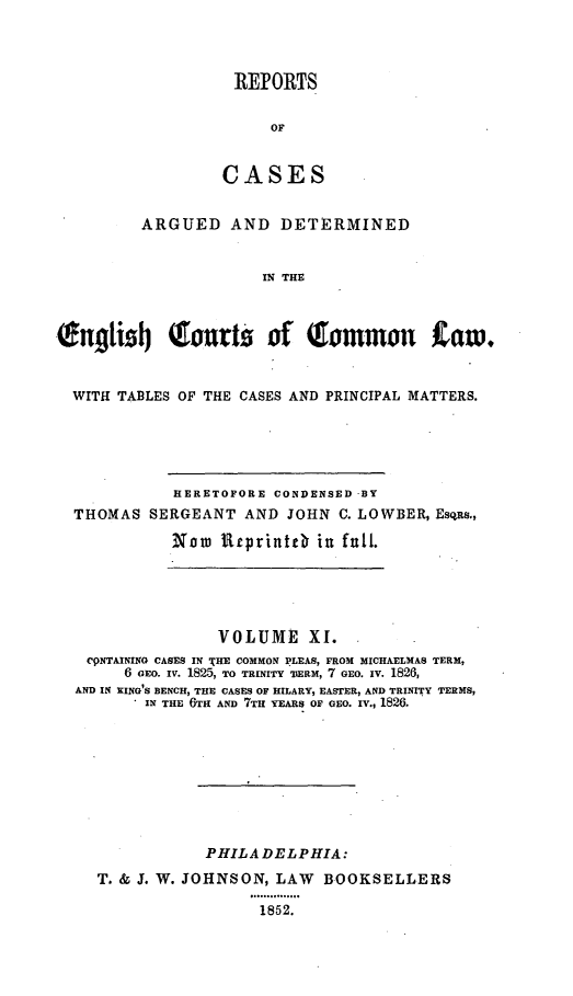 handle is hein.cases/rcengcol0011 and id is 1 raw text is: 



REPORTS


     OF


CASES


         ARGUED AND DETERMINED


                      IN THE



wngli'tj     Tourts of (common           taw.


  WITH TABLES OF THE CASES AND PRINCIPAL MATTERS.





             HERETOFORE CONDENSED -BY
  THOMAS SERGEANT AND JOHN C. LOWBER, EsqRs.,

             Noa Rrprintcb in full.


               VOLUME XI.
 CPNTAINING CASES IN THE COMMON PLEAS, FROM MICHAELMAS TERM,
     6 CEo. iv. 1825, TO TRINITY TERM, 7 GEO. xv. 1826,
AND IN XING'S BENCH, THE CASES OF HILARY, EASTER, AND TRINITY TERMS,
        IN THE 6TH AND 7TH YEARS OF CEO. IV., 1826.









              PHILADELPHIA:
  T. & J. W. JOHNSON, LAW BOOKSELLERS
                   85.....
                   1852.



