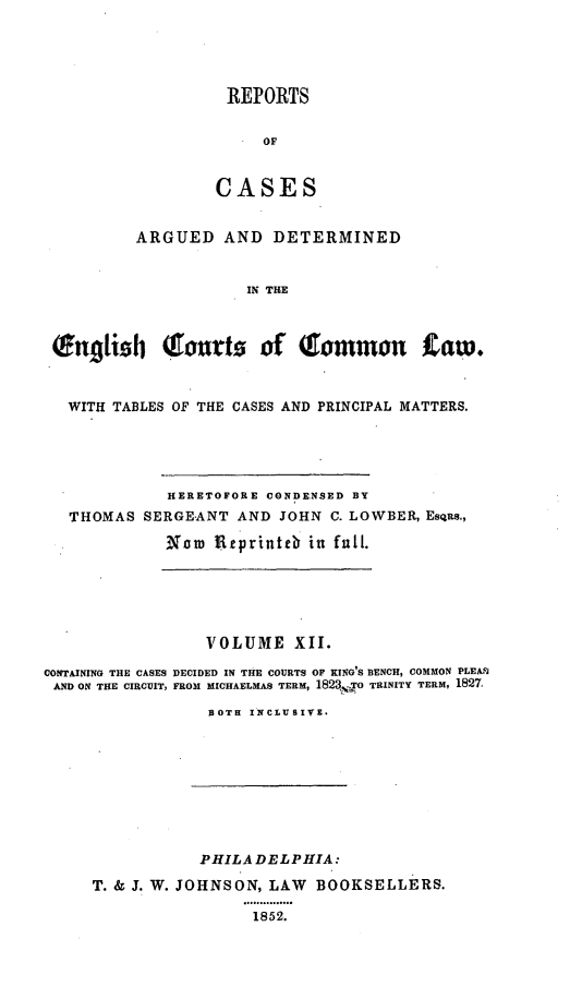 handle is hein.cases/rcengcol0012 and id is 1 raw text is: 





REPORTS


     OF



CASES


         ARGUED AND DETERMINED


                     IN THE



(Engtish QTouts of QTommou taw.



  WITH TABLES OF THE CASES AND PRINCIPAL MATTERS.


          HERETOFORE CONDENSED BY
THOMAS SERGEANT AND JOHN C. LOWBER, Esqns.,

          Now Ueprinte in full.


                 VOLUME XII.

CONTAINING THE CASES DECIDED IN THE COURTS OF XING'S BENCH, COMMON PLEAN
AND ON THE CIRCUIT, FROM MICHAELMAS TERM, 1823,o TRINITY TERM, 1827.

                 BOTH INCLUSIV.


           PHILA DELPHIA:

T. & J. W. JOHNSON, LAW BOOKSELLERS.
                ........... o
                1852.



