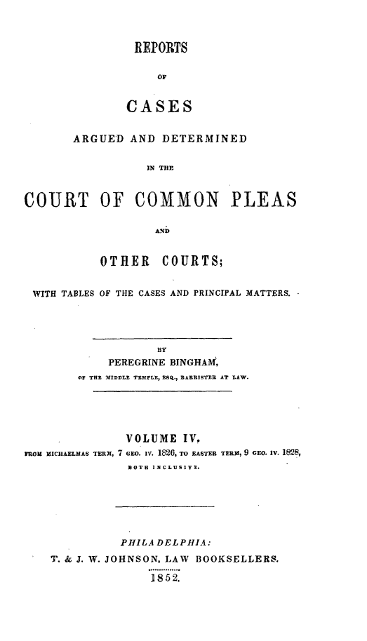 handle is hein.cases/rcengcol0013 and id is 1 raw text is: 



REPORTS

     OF


CASES


       ARGUED AND DETERMINED


                  IN THE


COURT OF COMMON PLEAS

                   AND


           OTHER COURTS;


 WITH TABLES OF THE CASES AND PRINCIPAL MATTERS.


            PEREGRINE BINGHAM,
        Or THE MIDDLE TEMPLE, EBQ,., DARRISTER AT T.AW.





               VOLUME IV,
MOM 31CHAELMAS TERm, 7 GEO. IV. 1826, TO EASTER TERM, 9 CEO. IV. 1828,
               BOTH INCLUSIVE.







               PIILA DELPHIA:
    T. & J. W. JOHNSON, LAW BOOKSELLERS.
                   18 52.


