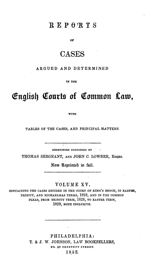handle is hein.cases/rcengcol0015 and id is 1 raw text is: 




RE PO-R T S


         Or


     CASES


           ARGUED AND DETERMINED


                       IN THE



 ougti'l4 tourts of Qlomnon                  aw,


                        WITH


       TABLES OF THE CASES, AND PRINCIPAL MATTERS.




                 HERETOPORE CONDENSED BY
     THOMAS SERGEANT, AND JOHN C. LOWBER, EsORs.

                 Noaw feprinteb in fall.



                   VOLUME XV.
CONTAINING THE CASES DECIDED IN THE COURT OF KING'S BENCH, IN EASTER,
     TRINITY, AND MICHAELMAS TERMS, 1828, AND IN THE COMMON
        PLEAS, FROM TRINITY TERM, 1828, TO EASTER TERM,
                  1829, BOTH INCLUSIVE.






                  PHILADELPHIA:
        T. & J. W. JOHNSON, LAW BOOKSELLERS,
                 NO. 197 CHESTNUT STREET.
                       1852.


