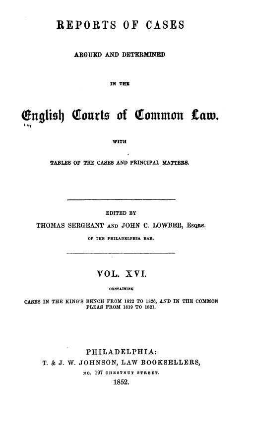 handle is hein.cases/rcengcol0016 and id is 1 raw text is: 


        REPORTS OF CASES



            ARGUED AND DETERMINED



                    IN TE




Ongli91 (gourts of Tommon Lam.


                     WITH


       TABLES OF THE CASES AND PRINCIPAL MATTERS.






                   EDITED BY

   THOMAS SERGEANT AND JOHN C. LOWBER, EsQs.

               OF THE PHILADELPHIA BAR.




                 VOL. XVI.

                    CONTAINING

 CASES IN THE KING'S BENCH FROM 1822 TO 1826, AND IN THE COMMON
               PLEAS FROM 1819 TO 1821.






               PHILADELPHIA:
     T. & J. W. JOHNSON, LAW BOOKSELLERS,
              No. 197 CHESTNUT STREET.
                     1852.


