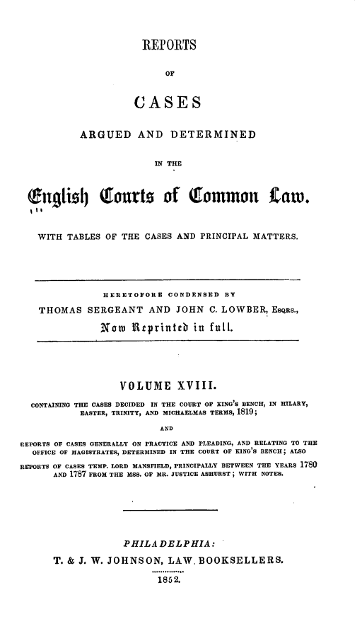 handle is hein.cases/rcengcol0018 and id is 1 raw text is: 



RE]? ORTS


      OF


CASES


          ARGUED AND DETERMINED


                       IN THE



Sng1i  Tj onrts of     ommon tam.



  WITH TABLES OF THE CASES AND PRINCIPAL MATTERS.


            HERETOFORE CONDENSED BY

THOMAS SERGEANT AND JOHN C. LOWBER, ESQES.,

           Nor Rrprinteb in full.


                  VOLUME XVIII.

  CONTAINING THE CASES DECIDED IN THE COURT OF KING'S BENCH, IN HILARY,
           EASTER, TRINITY, AND MICHAELMAS TERMS, 1819;
                          AND

REPORTS OF CASES GENERALLY ON PRACTICE AND PLEADING, AND RELATING TO THE
  OFFICE OF MAGISTRATES, DETERMINED IN THE COURT OF KING'S BENCH; ALSO
REPORTS OF CASES TEMP. LORD MANSFIELD, PRINCIPALLY BETWEEN THE YEARS 1780
      AND 1787 FROM THE MSS. OF HR. JUSTICE ASHURST; WITH NOTES.






                   PHILADELPHIA:

      T. & J. W. JOHNSON, LAW, BOOKSELLERS.
                        . 1.........
                        1852.


