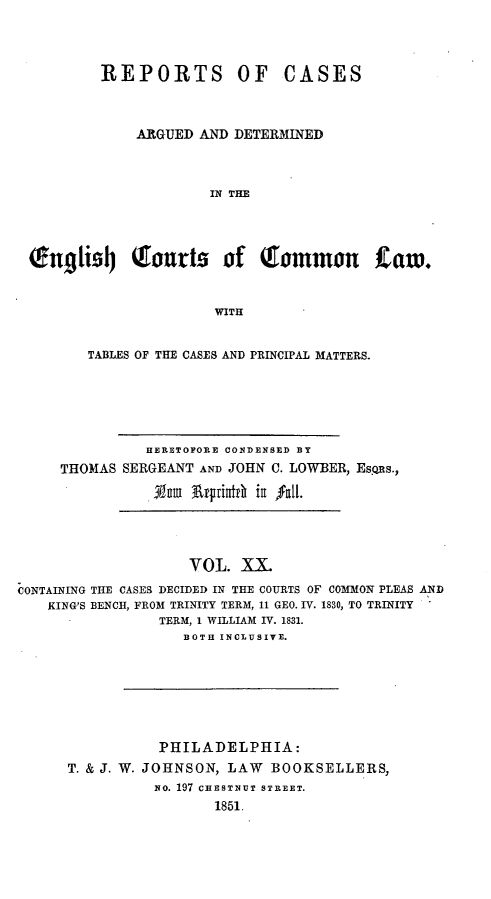 handle is hein.cases/rcengcol0020 and id is 1 raw text is: 



        REPORTS OF CASES



            ARGUED AND DETERMINED



                     IN THE




(Engti9j      ourts of Tommon taw.


                      WITH


       TABLES OF THE CASES AND PRINCIPAL MATTERS.





              HERETOFORE CONDENSED BY
    THOMAS SERGEANT AND JOHN C. LOWBER, Esps.,

              . Num At~iunft iii fll


                    VOL. XX.
CONTAINING THE CASES DECIDED IN THE COURTS OF COMMON PLEAS AND
    KING'S BENCH, FROM TRINITY TERM, 11 GEO. IV. 1830, TO TRINITY
                 TERM, 1 WILLIAM IV. 1831.
                   BOTH INCLUSIVE.


           PHILADELPHIA:
T. & J. W. JOHNSON, LAW BOOKSELLERS,
          No. 197 CHESTNUT STREET.
                 1851.


