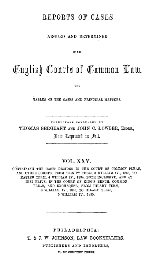 handle is hein.cases/rcengcol0025 and id is 1 raw text is: 



           REPORTS OF CASES




             ARGUED AND DETERMINED



                       IN Ti




(iFngbi (ennr1 nf CDmmnnt lfaw.






        TABLES OF THE CASES AND PRINCIPAL MATTERS.





               HERETOFORE CONDENSED BY

  THOMAS SERGEANT AND JOHN C. LOWBER, ESQRS.,


                   VOL. XXV.

CONTAINING THE CASES DECIDED IN THE COURT OF COMMON PLEAS,
  AND OTHER COURTS, FROM TRINITY TERM, 3 WILLIAM IV., 1833, TO
  EASTER TERM, 4 WILLIAM IV., 1834, BOTH INCLUSIVE, AND AT
     NISI PRIUS, IN THE COURT OF KING'S BENCH, COMMON
        PLEAS, AND EXCHEQUER, FROM HILARY TERM,
           3 WILLIAM IV., 1833, TO HILARY TERM,
                  5 WILLIAM IV., 1885.








                PHILADELPHIA:

      T. & J. W. JOHNSON, LAW BOOKSELLERS.

            PUBLISHERS AND IMPORTERS,

                  No. 197 CHESTNUT STREET.


