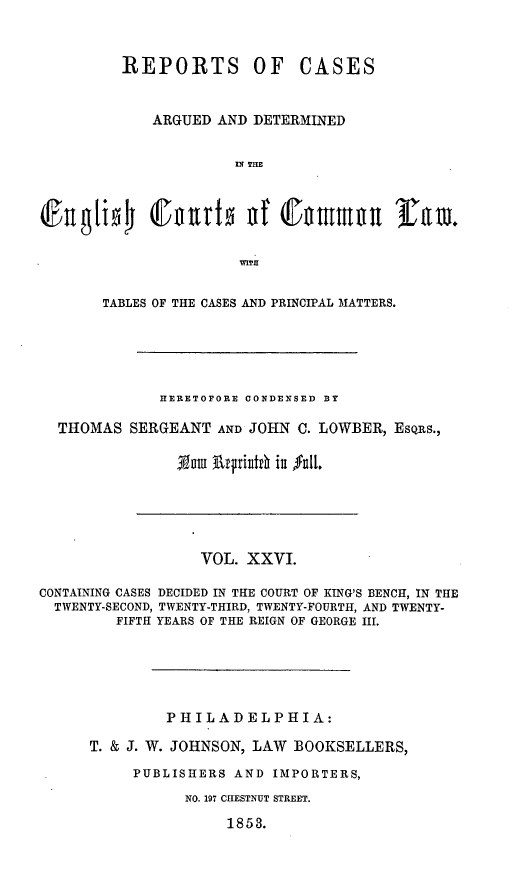 handle is hein.cases/rcengcol0026 and id is 1 raw text is: 



REPORTS


OF CASES


           ARGUED AND DETERMINED


                     IN THE






                     WITH


     TABLES OF THE CASES AND PRINCIPAL MATTERS.





            HERETOFORE CONDENSED BY

THOMAS SERGEANT AND JOHN C. LOWBER, ESQRS.,

              3Nutu 3rfjiiid iu 0ul.


                   VOL. XXVI.

CONTAINING CASES DECIDED IN THE COURT OF KING'S BENCH, IN THE
  TWENTY-SECOND, TWENTY-THIRD, TWENTY-FOURTH, AND TWENTY-
         FIFTH YEARS OF THE REIGN OF GEORGE III.






               PHILADELPHIA:

      T. & J. W. JOHNSON, LAW BOOKSELLERS,

           PUBLISHERS AND IMPORTERS,

                 NO. 197 CHESTNUT STREET.

                      1853.


