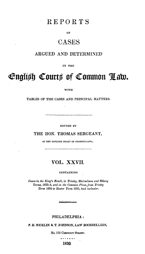 handle is hein.cases/rcengcol0027 and id is 1 raw text is: 




REPORTS

         OF


     CASES


            ARGUED AND DETERMINED


                        IN THE


Senofi b Court# of Common Maw.


                         WITH


TABLES OF THE CASES AND PRINCIPAL MATTERS.






               EDITED BY

   THE HON. THOMAS SERGEANT,

       OF THE SUPREME COURT OF PENNSYLVANIA.





           VOL. XXVII.

               CONTAINING

 Cases in the King's Bench, in Trinity, Mic.aelmas and Hilary
   Terms, 1833--4, and in the Common Pleas,from Trinity
     Term 1834 to Easter Term 1835, both inclusiv-.


           PHILADELPHIA:

P. H. NICKLIN & T. JOHNSON, LAW BOOKSELLERS,

          No. 175 Cmarmrr STREET.


                1836


