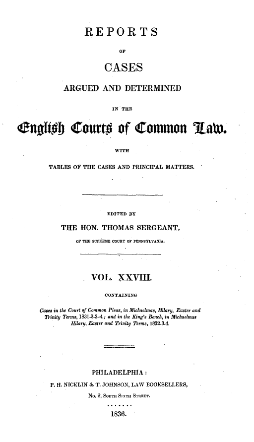 handle is hein.cases/rcengcol0028 and id is 1 raw text is: 



                  REPORTS


                           OF


                       CASES


            ARGUED AND DETERMINED


                         IN THE


Cn t#b Court# of Common Aax.


                          WITH


  TABLES OF THE CASES AND PRINCIPAL MATTERS.






                  EDITED BY

      THE HON. THOMAS SERGEANT,

          OF THE SUPRtEME COURT OF PENNSYLVANIA.





              VOL. XXVIII.


                 CONTAINING

Cases in the Court of Common Pleas, in Michaelmas, Hitary, Easter and
Trinity Terms, 1831-2..3-4; and in the King's Bench, in Michaelmas
        Hilary, Easter and Trinity Terms, 1832-3.4.







              PHILADELPHIA:

   P. H. NICKLIN & T. JOHNSON, LAW BOOKSELLERS,
             No. 2, SOUTH SIXTH STREET.


                   1836.


