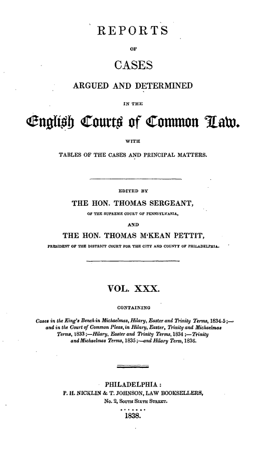 handle is hein.cases/rcengcol0030 and id is 1 raw text is: 



REPORTS

         OF


     CASES


             ARGUED AND DETERMINED

                           IN THE


cuohob Court# of Common 3aw

                            WITH

         TABLES OF THE CASES AND PRINCIPAL MATTERS.




                          EDITED BY

             THE HON. THOMAS SERGEANT,
                 OF THE SUPREME COURT OF PENNSYLVANIA,

                            AND

          THE HON. THOMAS M'KEAN PETTIT,
      PRESIDENT OF THE DISTRICT COURT FOR THE CITY AND COUNTY OF PHILADELPHIA.






                       VOL. XXX.


                         CONTAINING

   Cases in the King's Bench in Michaelmas, Hilary, Easter and Trinity Terms, 1834-5 ;-
     and in the Court of Common Pleas, in Hilary, Easter, Trinity and Michaelmas
         Terms, 1833 ;-Hilary, Easter and Trinity Terms, 1834 ;-Trinity
            and Michaelmas Terms, 1835 ;-.and Hilary Term, 1836.


            PHILADELPHIA:
P. H. NICKLIN & T. JOHNSON, LAW BOOKSELLERS,
           No. 2, SoUTH SIxTH STREET.

                 1838.


