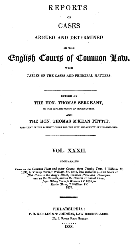 handle is hein.cases/rcengcol0032 and id is 1 raw text is: 
REPORTS

         OF


     CASES


             ARGUED AND DETERMINED

                            IN THE

Cnofgb Court# of Common law*


                             WITH

         TABLES OF THE CASES AND PRINCIPAL MATTERS.




                          EDITED BY

             THE HON. THOMAS SERGEANT,
                  OF THE SUPREME COURT OF PENNSYLVANIA,

                             AND

          THE HON. THOMAS M'KEAN PETTIT,
      PRESIDENT OF THE DISTRICT COURT FOR THE CITY AND COUNTY OF PHILADELPIHIA.





                      VOL. XXXII.


                          CONTAINING

    Cases in the Common Pleas and other Courts, from Trinity Term, 6 William IV,
       1836, to Trinity Term, 7 William IV. 1837, both inclusive ;--and Cases at
          lVisi Prius in the King's Bench, Common Pleas and Exchequer,
             and on the Circuits, and in the Central Criminal Court,
                 from Hilary Term, 5 William IV. 1835, to
                     Easter Term, 7 William IV.
                             1837.





                       PHILADELPHIA:
          P. H. NICKLIN & T. JOHNSON, LAW BOOKSELLERS,
                      No. 2, SOUTH SXTH STREET.

                            1838.


