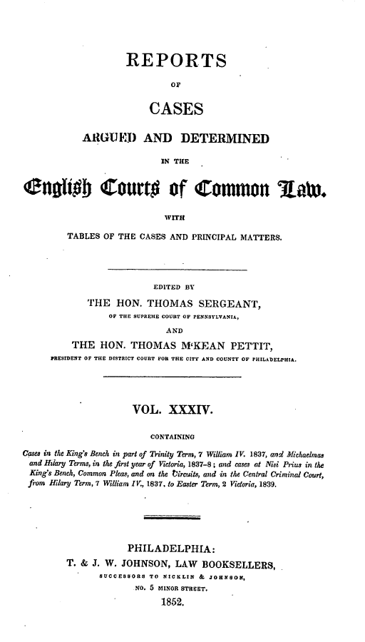 handle is hein.cases/rcengcol0034 and id is 1 raw text is: 





REPORTS

         OF


     CASES


            ARGU El) AND DETERMINED

                           IN THE


engio Court# of common low*


                            WITH

         TABLES OF THE CASES AND PRINCIPAL MATTERS.




                          EDITED BY
             THE HON. THOMAS SERGEANT,
                 OF THE SUPREME COURT OF PENNSYLVANIA,
                            AND
          THE HON. THOMAS M'KEAN PETTIT,
      PRESIDENT OF THE DISTRICT COURT FOR THE CITY AND COUNTY OF PHILADELPHIA.





                      VOL. XXXIV.


                         CONTAINING
Cases in the King's Bench in part of Trinity Term, 7 William IV. 1837, and2 Michaelmas
and Hziary Terms, in the first year of Victoria, 1837-8; and cases at Niqi Prius in the
King's Bench, Common Pleas, and on the tircuits, and in the Central Criminal Court,
from Iflary Term, 7 William IV., 1837. to Easter Term, 2 Victoria, 1839.


            PHILADELPHIA:
T. & J. W. JOHNSON, LAW BOOKSELLERS,
      SUCCESSORS TO NICKLIN & JOHNSOt,
              NO. 5 MINOR STREET.
                   1852.


