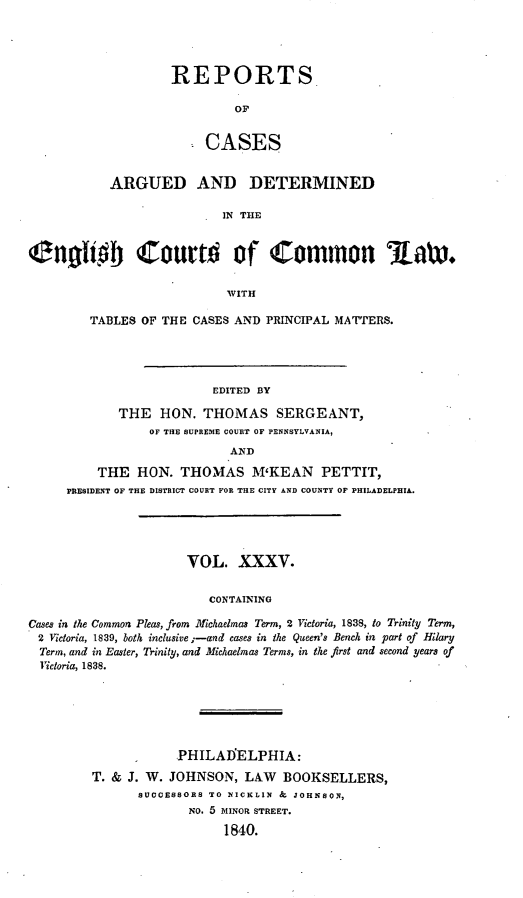 handle is hein.cases/rcengcol0035 and id is 1 raw text is: 




REPORTS

         OF


     CASES


           ARGUED AND DETERMINED

                           IN THE


C40b             ZourW of Common                    iaW.

                            WITH


TABLES OF THE CASES AND PRINCIPAL MATTERS.




                 EDITED BY

    THE HON. THOMAS SERGEANT,
        OF THE SUPREME COURT OF PENNSYLVANIA,


          THE HON. THOMAS M'KEAN PETTIT,
     PRESIDENT OF THE DISTRICT COURT FOR THE CITY AND COUNTY OF PHILADELPHIA.





                      VOL. XXXV.


                         CONTAINING

Cases in the Common Pleas, from Michaelmas Term, 2 Victoria, 1838, to Trinity Term,
2 Victoria, 1839, both inclusive ;-and cases in the Queen's Bench in part of Hilary
  Term, and in Easter, Trinity, and Michaelmas Terms, in the first and second years of
  Victoria, 1838.


            PHILAIELPHIA:

T. & J. W. JOHNSON, LAW BOOKSELLERS,
      SUCCESSORS TO NICKLIN & JOHNSON,
              No. 5 MINOR STREET.
                  1840.


