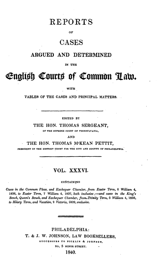 handle is hein.cases/rcengcol0036 and id is 1 raw text is: 




REPORTS

         OP


     CASES


           ARGUED AND DETERMINED

                           IN THE


Cnotoh Court# of Common Ra3.

                           WITH

        TABLES OF THE CASES AND PRINCIPAL MATTERS.




                         EDITED BY

            THE HON. THOMAS SERGEANT,
                 OF HE SUPREME COURT OF PENNSYLVANIA,
                            AND
          THE HON. THOMAS M'KEAN PETTIT,
     PRESIDENT OF TH~E DISTRICT COURT FOR THE CITY AND COUNTY OF PHILADELPHIA.




                     VOL. XXXVI.


                         CO&TAINING

Cases in the Common Pleas, and Exchequer Chamber, from Easter Term, 6 William 4,
  1836, to Easter Term, 7 William 4, 1837, both inclusive ;-and cases in the King's
  Bench, Queen's Bench, and Exchequer Chamber, fromnTrinity Term, 5 William 4, 1835,
  to Hilary Term, and Vacatidn, 2 Victoria, 1839, inclusive.


            PHILADELPHIA:
T. & J. W. JOHNSON, LAW BOOKSELLERS,
      SUCCESSORS TO NICKLIN & JOHNSON,
             NO, 5 MINOR STREET.
                  1840.


