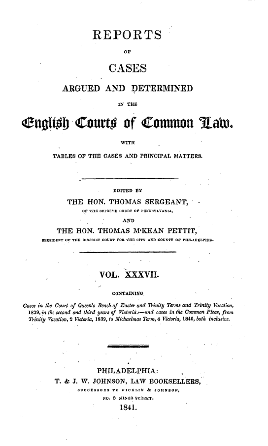 handle is hein.cases/rcengcol0037 and id is 1 raw text is: 




REPORTS

         OF


     CASES


           ARGUED AND DETERMINED

                           IN THE


C40bIt -Court# of Commnon %&t~,

                            WITH

         TABLES OF THE CASES AND PRINCIPAL MATTERS.




                          EDITED BY

             THE HON. THOMAS SERGEANT,
                 OF THE SUPREME COURT OF PENNSYLVANIA,
                            AND
          THE HON. THOMAS M'KEAN PETTIT,
      PRESIDENT OF THE DISTRICT COURT FOR THE CITY AND COUNTY OF PHILADELPHIA.




                      VOL. XXXVII.


                         CONTAINING.

Cases in the Court of Queen's Bench of Easter and Trinity Terms and Trinity Vacaton,
  1839, in the second and third years of Victoria :-and cases in the Common Pleas, from
  Trinity Vacation, 2 Victoria, 1839, to Michaelmos Term, 4 Victoria, 1840, both inclusive.


            PHILADELPHIA:
T. & J. W. JOHNSON, LAW    BOOKSELLERS,
      SUCCESSORS TO NICKLIN & JOHNSON,
              NO. 5 MINOR STREET.
                  1841.


