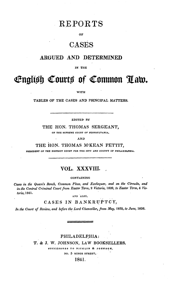 handle is hein.cases/rcengcol0038 and id is 1 raw text is: 




                    REPORTS

                            OF


                        CASES


           ARGUED AND DETERMINED

                          IN THE


Cno~iA Court# of Common Aat.

                           WITH

        TABLES OF THE CASES AND PRINCIPAL MATTERS.




                         EDITED BY

            THE HON. THOMAS SERGEANT,
                OF THE SUPREME COURT OF PENNSYLVANIA,
                           AND

         THE HON. THOMAS M'KEAN PETTIT,
     PRESIDENT OF THE DISTRICT COURT FOR THE CITY AND COUNTY OF PHILADELPHIA.



                    VOL. XXXVIII.

                        CONTAINING
Cases in the Queen's Bench, Common Pleas, and Exchequer, and on the Circuits, and
in the Central Criminal Court from Easter Term, 2 Victoria, 1839, to Easter Term, 4 Vic.
toria, 1841.
                         AND ALSO,
             CASES IN BANKRU PTCY,
 In the Court of Review, and before the Lord Chancellor, from May, 1835, to June, 1836.






                    PHILADELPHIA:
         T. & J. W. JOHNSON, LAW BOOKSELLERS,
               SUCCESSORS TO NICELIN & JOHNSON,
                      No. 5 MINOR STREET.
                          1841.


