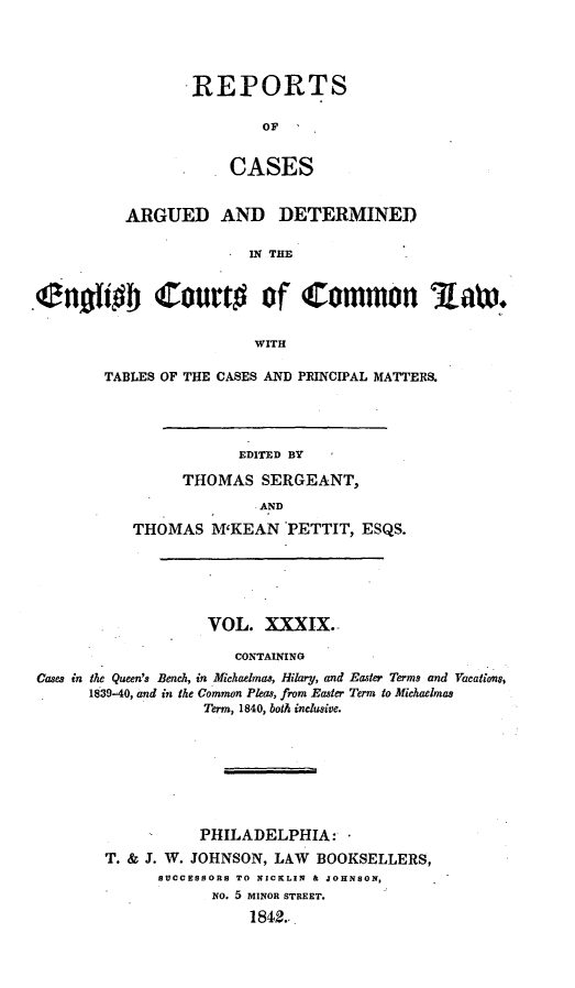 handle is hein.cases/rcengcol0039 and id is 1 raw text is: 




.REPORTS

         OFC

     CASES


          ARGUED AND DETERMINED

                        IN THE


Eniho Court# of Common A.atx.


                         WITH


TABLES OF THE CASES AND PRINCIPAL MATTERS.




               EDITED BY

         THOMAS SERGEANT,

                 AND

   THOMAS M'KEAN PETTIT, ESQS.


                   VOL. XXXIX.

                      CONTAINING
Cases in the Queen's Bench, in Michaelmas, Hilary, and Easter Terms and Vacalti o,
      1839-40, and in the Common Pleas, from Easier Term to Michaelmas
                   Term, 1840, both inclusive.








                   PHILADELPHIA:
        T. & J. W. JOHNSON, LAW BOOKSELLERS,
              SUOCESSORS TO NICKLIN & JOHNSON,
                    NO. 5 MINOR STREET.
                        1842..


