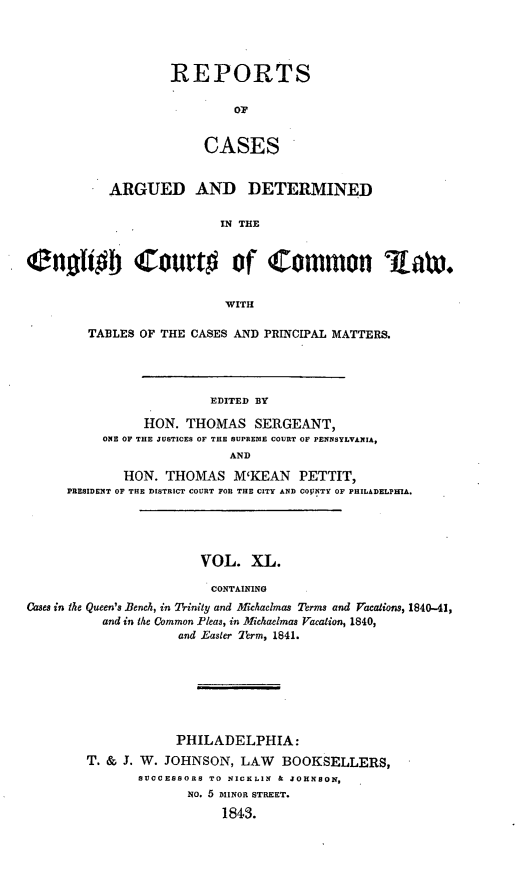 handle is hein.cases/rcengcol0040 and id is 1 raw text is: 




REPORTS

        OF


    CASES


           ARGUED AND DETERMINED

                          IN THE


englUoj Courto of Common iaw.


                          WITH

        TABLES OF THE CASES AND PRINCIPAL MATTERS.




                        EDITED BY

                HON. THOMAS SERGEANT,
          ONE OF THE JUSTICES OF THE SUPREOIE COURT OF PENNSYLVANIA,
                           AND

             HON. THOMAS M'KEAN PETTIT,
     PRESIDENT OF THE DISTRICT COURT FOE THE CITY AND CGOJNTY OF PHILADELPInA.





                       VOL. XL.

                         CONTAINING
Cases in the Queen's Bench, in Trinity and Michaelmas Terms and Vacalions, 1840-41,
          and in the Common Pleas, in Michaelmas Vacation, 1840,
                    and Easter Term, 1841.


            PHILADELPHIA:
T. & J. W. JOHNSON, LAW BOOKSELLERS,
       SUCCESSORS TO NICKLIN & JOHNSON,
             NO. 5 MINOR STREET.
                  1843.


