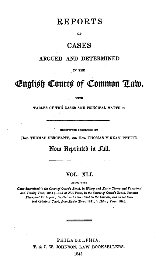 handle is hein.cases/rcengcol0041 and id is 1 raw text is: 



REPORTS

         OF


     CASES


           ARGUED AND DETERMINED

                          IN THE


enoffob Court# of Common Rw



                           WITH

        TABLES OF THE CASES AND PRINCIPAL MATTERS.




                    HERETOFORE CONDENSED BY

   Hon. THOMAS SERGEANT, AND Hoe. THOMAS M'KEAN PETTIT.


               Now     teprintc in full.


                      VOL. XLI.

                        CONTAINING
Casea'determined in the Court of Queen's Bench, in Hilary and Easter Terms and Vacations,'
and Trinity Term, 1841 ;-and at Nisi Prius, in the Courts of Queen's Bench, Common
    Pleas, and Exchequer; together with Cases tried on the Circuits, and in the Cen.
       tral Criminal Court, from Easter Term, 1841, to H-lilary Term, 1843.


T. & J. W.


PHILADELPHIA:
JOHNSON, LAW BOOKSELLERS.
        1843.


