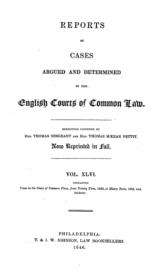handle is hein.cases/rcengcol0046 and id is 1 raw text is: 




REPORTS


        OF


    CASES


         ARGUED AND DETERMINED


                      IN THE.



(engoIb Court# of Common Law.


              HERETOFORE CONDENSED BY
HON. THOMAS SERGEANT AND HoN. THOMAS M'KEAN PETTIT.

          Now Rep:rinteb in hut!.


                 VOL. XLVI.
                    CONTAINING
Cases in the Court of Common Pleas, from Trinity Term, 1843, to Hilary Term, 1844, both
                    inclusive.








               PHILADELPHIA:
     T. & J. W. JOHNSON, LAW BOOKSELLERS.
                    1846.


