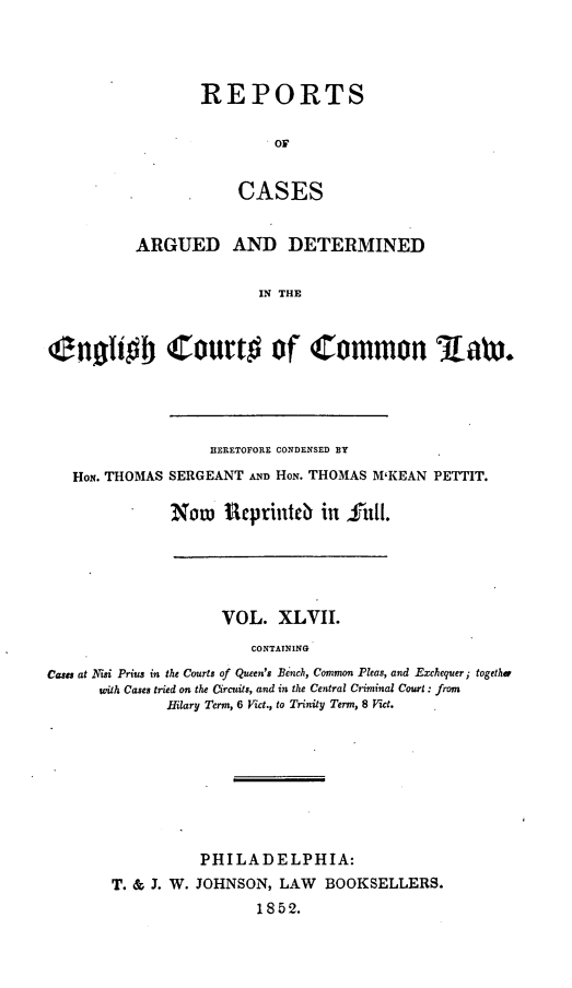 handle is hein.cases/rcengcol0047 and id is 1 raw text is: 




REPORTS

         OF


    CASES


          ARGUED AND DETERMINED


                         IN THE



ienoio Court# of Common law,


                HERETOFORE CONDENSED BY

HoN. THOMAS SERGEANT AND Hoii. THOMAS M'KEAN PETTIT.

            Now   ieprinteb in S-11i1.


                     VOL. XLVII.
                        CONTATNING
Cases at NTisi Prius in the Courts of Queen's Bench, Common Pleas, and Exchequer; together
      with Cases tried on the Circuits, and in the Central Criminal Court: from
              Hilary Term, 6 Vict., to Trinity Term, 8 Vict.


          PHILADELPHIA:
T. & J. W. JOHNSON, LAW BOOKSELLERS.
                 1852.


