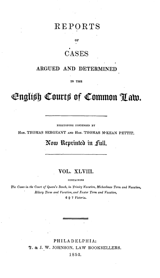 handle is hein.cases/rcengcol0048 and id is 1 raw text is: 




REPORTS

        OF


    CASES


          ARGUED AND DETERMINED

                        IN THE



Onoftob Court# of Common    aw.


                BERETOFORE CONDENSED BY
HoN. THOMAS SERGEANT AND HoN. THOMAS M'KEAN PETTIT.

           Now IReprinteb in    ful.


                   VOL. XLVIII.
                       CONTAINING
The Cases in the Court of Queen's Bench, in Trinity Vacation, Michaelmas Term and Vacation,
         Hilary Term and Vacation, and Easter Term and Vacation,
                      6 S- 7 Victoria.


          PHILADELPHIA:
T. & J. W. JOHNSON. LAW BOOKSELLERS.
                1852.


