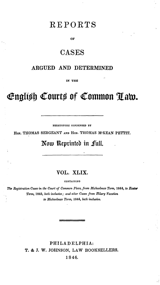 handle is hein.cases/rcengcol0049 and id is 1 raw text is: 



REPORTS

         OF


    CASES


          ARGUED AND DETERMINED

                         IN THE



enotio ourto of Common Lax.


                HERETOFORE CONDENSED BY

HoN. THOMAS SERGEANT AND HoN. THOMAS M'KEAN PETTIT.

           Now Rteprinteb in full.


                     VOL. XLIX.
                        CONTAINING
The Registration Cases in the Court of Common Pleas, from Michaelmas Term, 1844, to  aster
        Term, 1845, both inclusive; and other Cases from Hilary Vacation
               to Michaelmas Term, 1844, both inclusive.


          PHILADELPHIA:
T. & J. W. JOHNSON, LAW BOOKSELLERS.
                 1846.


