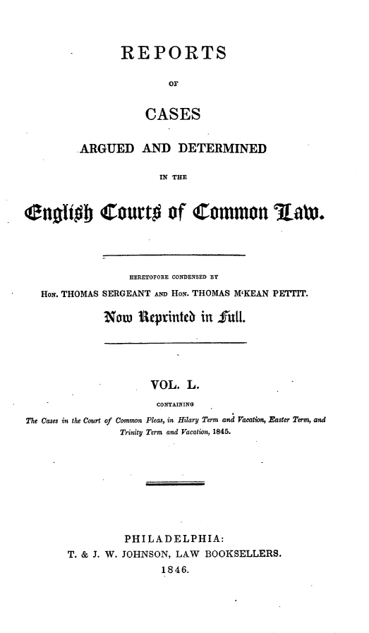 handle is hein.cases/rcengcol0050 and id is 1 raw text is: 



REPORTS

        OF


    CASES


         ARGUED AND DETERMINED

                      IN THE



enoffb Court# of Common %aLW.


              HERETOFORE CONDENSED BY
HoN. THOMAS SERGEANT AND HoN. THOMAS M'KEAN PETTIT.

          Now itprinteb in full.


                    VOL. L.
                    CONTAINING
The Cases in the Court of Common Pleas, in Hilary Term and Vacaton, Easter Term, and
               Trinity Term and Vacation, 1845.


         PHILADELPHIA:
T. & J. W. JOHNSON, LAW BOOKSELLERS.
               1846.


