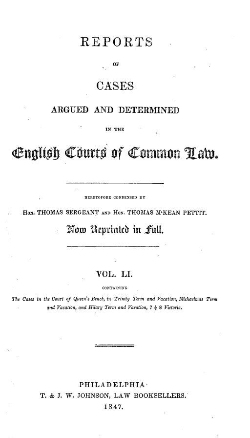 handle is hein.cases/rcengcol0051 and id is 1 raw text is: 




REPORTS

         OF


    CASES


ARGUED AND DETERMINED

               IN THE


                 HERETOFORE CONDENSED BYi

HoN. THOMAS SERGEANT AND HoN. THOMAS M'KEAN PE'ITIT.

            Now Urprinteo il full.


                       VOL. LI.
                       CONTAINING
The Cases in the Court of Queen's Bench, in Trinity Term and Vacation, Michaelmas Term
         and Vacation, and Hilary Term and Vacation, 7 4 8 Victoria.


           PHILADELPHIA-
T. & J. W. JOHNSON, LAW BOOKSELLERS.
                 1847.


