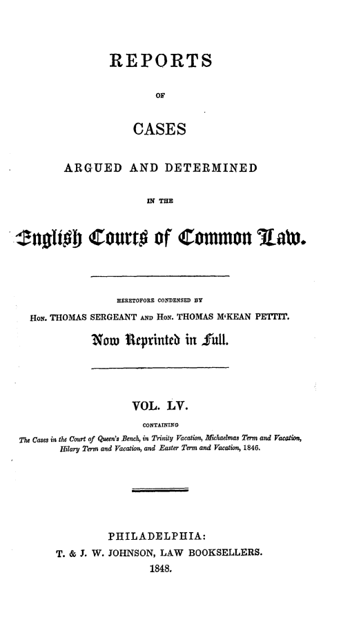 handle is hein.cases/rcengcol0055 and id is 1 raw text is: 



REPORTS

        OF


    CASES


         ARGUED AND DETERMINED

                        IN THE



.nli  'ourto of Common Raw*


                BERETOFORE CONDENSED BY
HoN. THOMAS SERGEANT AND HoN. THOMAS M'KEAN PETTIT.

           Now Urprinteb in fulI.


                    VOL. LV.
                      CONTAINING
7h Cases in the Court of Queen's Bench, in Trinity Vacation, Afichaelmas Term and Vacation,
       Hilary Term and Vacation, and Easter Term and Vacation, 1846.


         PHILADELPHIA:
T. & J. W. JOHNSON, LAW BOOKSELLERS.
                 1848.



