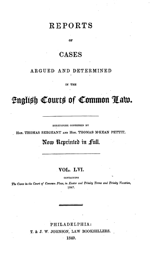 handle is hein.cases/rcengcol0056 and id is 1 raw text is: 




REPORTS


        OF


    CASES


       ARGUED AND DETERMINED

                     IN THE


enollobj Court# of Common l aw*


              HERETOFORE CONDENSED BY
HoN. THOMAS SERGEANT AND HoN. THOMAS M'KEAN PETTIT.

          Now Ueprinteb in     Ull.


                   VOL. LVI.
                     CONTAINING
The Cases in the Court of Common Pleas, in Easter and Trinity Terms and Trinity Vacation,
                      1847.







               PHILADELPHIA:
       T. & J. W. JOHNSON, LAW BOOKSELLERS.
                      1849.


