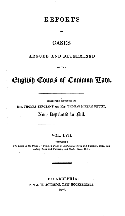 handle is hein.cases/rcengcol0057 and id is 1 raw text is: 



REPORTS


        OF


    CASES


        ARGUED AND DETERMINED


                      IN THE


C0nhob Court# of Cotmon Raw.


               HERETOFORE CONDENSED BY
HoN. THOMAS SERGEANT AND HON. THOMAS M'KEAN PETTIT.

          Now   utprint c in  rull.


                   VOL. LVII.
                     CONTAINING
The Cases in the Court of Common Pleas, in Michaelmas Term and Vacation, 1847, and
          Hilary Term and Vacation, and Easter Term, 1848.







                PHILADELPHIA:
        T. & J. W. JOHNSON, LAW BOOKSELLERS.
                      1852.


