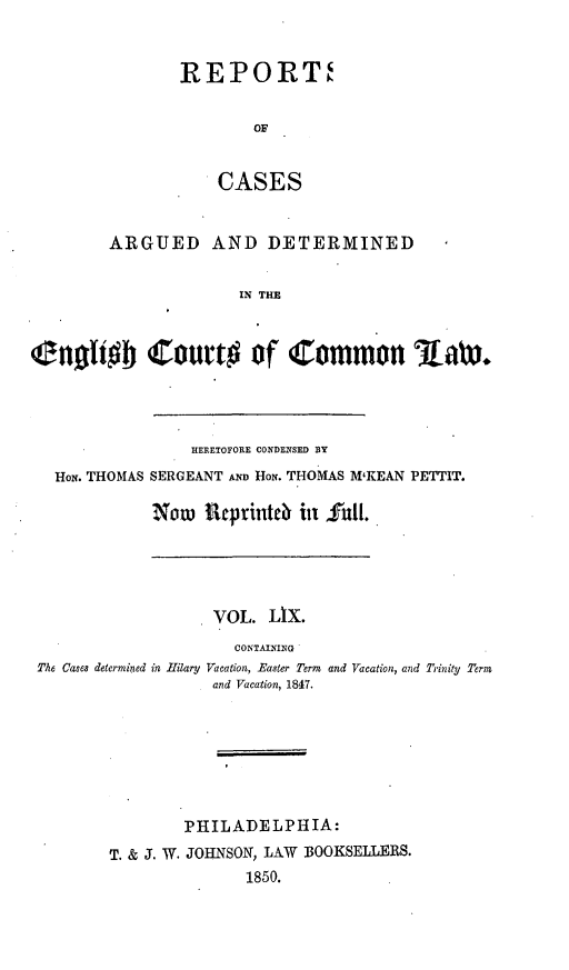 handle is hein.cases/rcengcol0059 and id is 1 raw text is: 


REPORT'


        OF


    CASES


        ARGUED AND DETERMINED

                       IN THE



in~Ii  Court# of Common 3aWx.


                 HERETOFORE CONDENSED BY
  HON. THOMAS SERGEANT AND HoN. THOMAS M'KEAN PETTIT.

             Now necprintb til fgull.





                   VOL. LIX.
                      CONTAINING
The Cases determined in Iilary Vacation, Easter Term and Vacation, and Trinity Term
                   and Vacation, 1847.







                PHILADELPHIA:
        T. & j. W. JOHNSON, LAW BOOKSELLERS.
                       1850.



