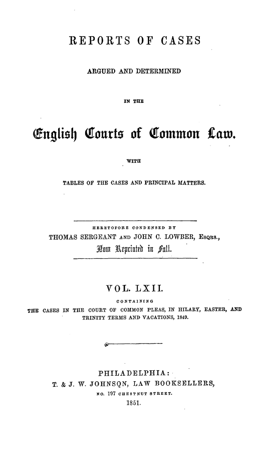 handle is hein.cases/rcengcol0062 and id is 1 raw text is: 




         REPORTS OF CASES



             ARGUED AND DETERMINED



                      IN THE




 nfug9i4 Qtourts of Qlommou taw.


                      WITH


        TABLES OF THE CASES AND PRINCIPAL MATTERS.





               HERETOFORE CONDENSED BY
     THOMAS SERGEANT AND JOHN C. LOWBER, EsQus.,
               3vau ArprifAtr ig 'fat{.




                  VOL. LXII.
                    CONTAINING
THE CASES IN THE COURT OF COMMON PLEAS, IN HILARY, EASTER, AND
            TRINITY TERMS AND VACATIONS, 1849.







                PHILADELPHIA:
      T. & J. W. JOHNSQN, LAW BOOKSELLERS,
                NO. 197 CHESTNUT STREET.
                      1851.


