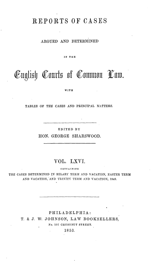 handle is hein.cases/rcengcol0066 and id is 1 raw text is: 




         REPORTS OF CASES




             ARGUED AND DETERMINED



                      IN THE








                      WITH



      TABLES OF THE CASES AND PRINCIPAL MATTERS.





                   EDITED BY

            HON. GEORGE SHARSWOOD.






                  VOL. LXVI.
                    CONTA INING
TEE CASES DETERMINED IN HILARY TERM AND VACATION, EASTER TERMt
     AND VACATION, AND TRINITY TERM AND VACATION, 1849.








                PHILADELPHIA:
     T. & J. W. JOHNSON, LAW BOOKSELLERS,
                No. 197 CHESTNUT STREET.
                      1853.


