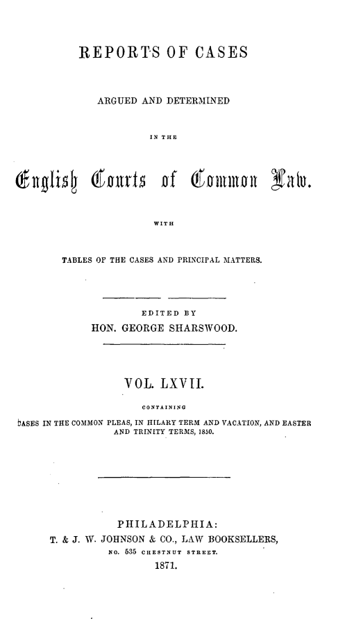 handle is hein.cases/rcengcol0067 and id is 1 raw text is: 



          REPORTS OF CASES



             ARGUED AND DETERMINED


                      IN THE








                      WITH



       TABLES OF THE CASES AND PRINCIPAL MATTERS.




                     EDITED BY
            HON. GEORGE SHARSWOOD.





                  VOL. LXVII.

                     CONTAINING
bASES IN THE COMMON PLEAS, IN IIILARY TERM AND VACATION, AND EASTER
                AND TRINITY TERMS, 1850.


           PHILADELPHIA:
T. & J. W. JOHNSON & CO., LAW BOOKSELLERS,
          NO. 535 CHESTNUT  STREET.
                  1871.



